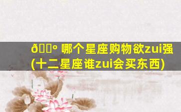 🐺 哪个星座购物欲zui
强(十二星座谁zui
会买东西)